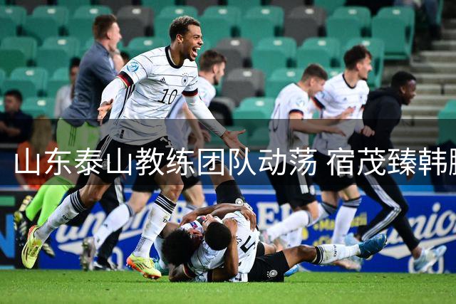 山东泰山教练团队动荡 宿茂臻韩鹏离任凸显管理层危机